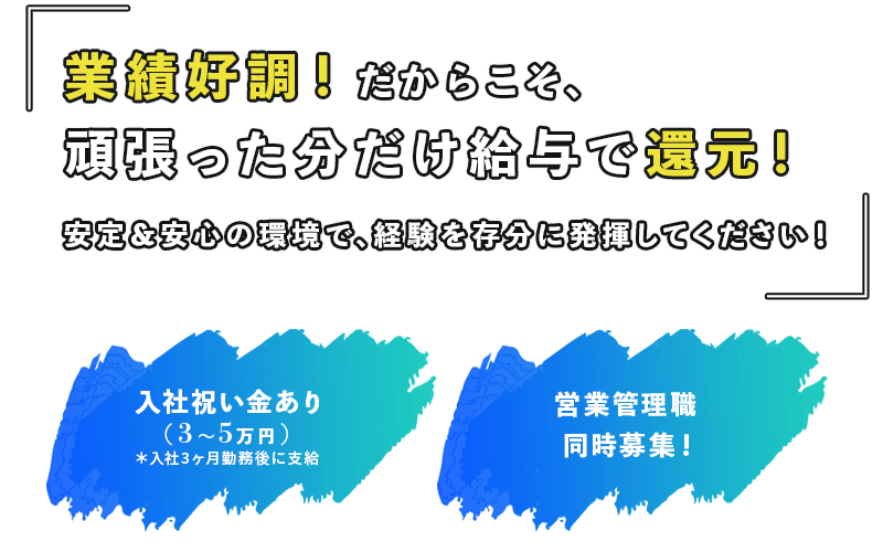 業績好調!だからこそ、頑張った分だけ給与で還元!安定&安心の環境で、経験を存分に発揮してください!
・入社祝い金あり(3〜5万円)*入社3ヶ月勤務後に支給
・営業管理職も同時募集!